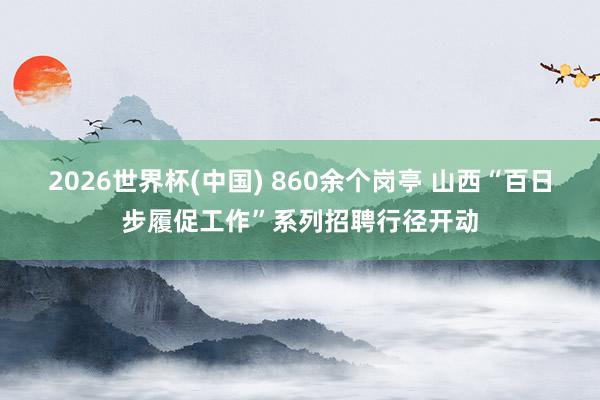 2026世界杯(中国) 860余个岗亭 山西“百日步履促工作”系列招聘行径开动