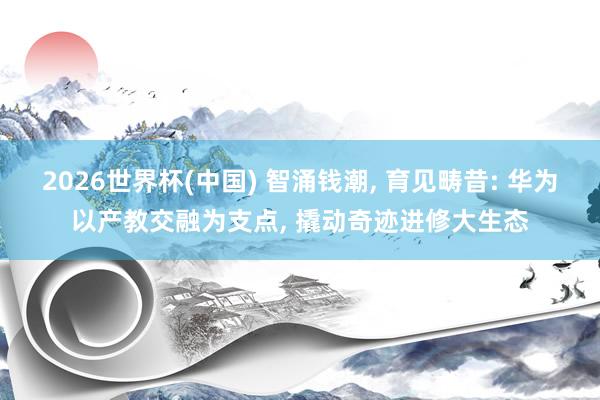 2026世界杯(中国) 智涌钱潮， 育见畴昔: 华为以产教交融为支点， 撬动奇迹进修大生态
