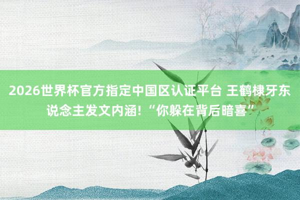 2026世界杯官方指定中国区认证平台 王鹤棣牙东说念主发文内涵! “你躲在背后暗喜”