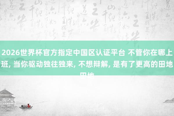 2026世界杯官方指定中国区认证平台 不管你在哪上班， 当你驱动独往独来， 不想辩解， 是有了更高的田地