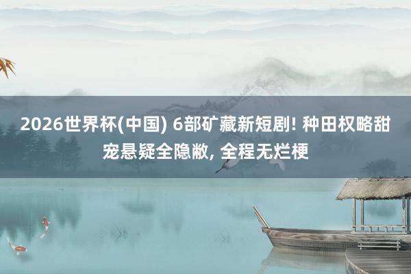 2026世界杯(中国) 6部矿藏新短剧! 种田权略甜宠悬疑全隐敝， 全程无烂梗