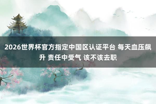 2026世界杯官方指定中国区认证平台 每天血压飙升 责任中受气 该不该去职