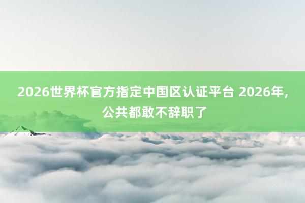 2026世界杯官方指定中国区认证平台 2026年， 公共都敢不辞职了