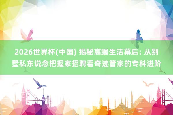 2026世界杯(中国) 揭秘高端生活幕后: 从别墅私东说念把握家招聘看奇迹管家的专科进阶