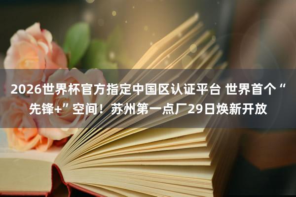 2026世界杯官方指定中国区认证平台 世界首个“先锋+”空间！苏州第一点厂29日焕新开放