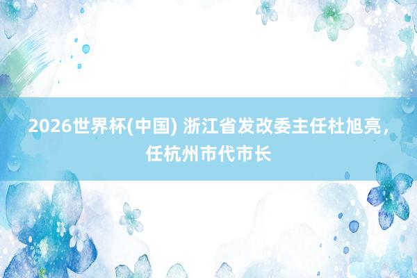 2026世界杯(中国) 浙江省发改委主任杜旭亮，任杭州市代市长