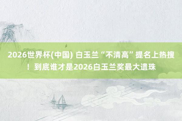 2026世界杯(中国) 白玉兰“不清高”提名上热搜！到底谁才是2026白玉兰奖最大遗珠