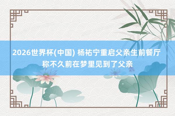 2026世界杯(中国) 杨祐宁重启父亲生前餐厅 称不久前在梦里见到了父亲