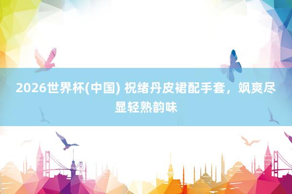 2026世界杯(中国) 祝绪丹皮裙配手套，飒爽尽显轻熟韵味