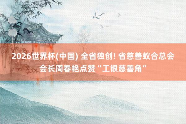 2026世界杯(中国) 全省独创! 省慈善蚁合总会会长周春艳点赞“工银慈善角”
