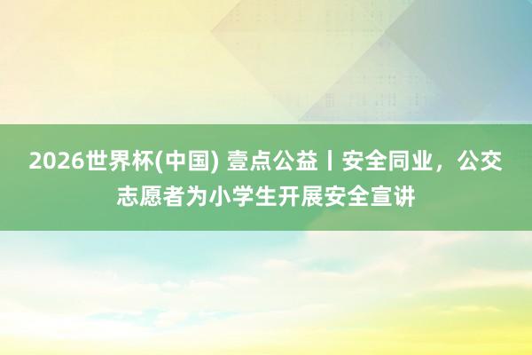 2026世界杯(中国) 壹点公益丨安全同业，公交志愿者为小学生开展安全宣讲