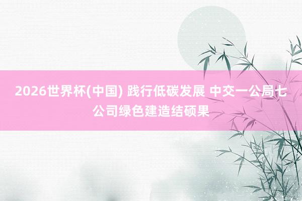 2026世界杯(中国) 践行低碳发展 中交一公局七公司绿色建造结硕果