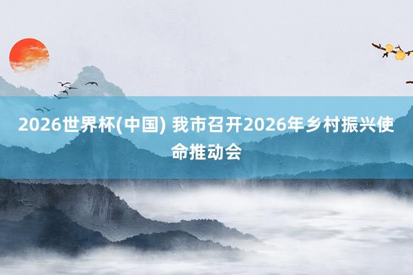 2026世界杯(中国) 我市召开2026年乡村振兴使命推动会