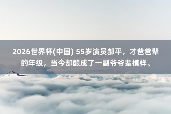 2026世界杯(中国) 55岁演员郝平，才爸爸辈的年级，当今却酿成了一副爷爷辈模样。