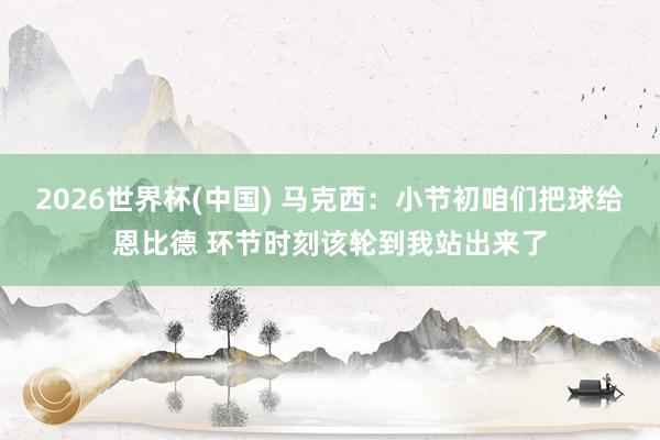 2026世界杯(中国) 马克西：小节初咱们把球给恩比德 环节时刻该轮到我站出来了