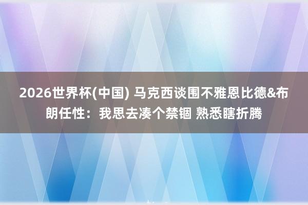 2026世界杯(中国) 马克西谈围不雅恩比德&布朗任性：我思去凑个禁锢 熟悉瞎折腾