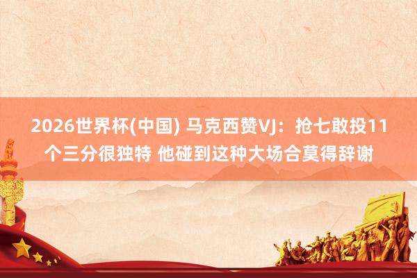 2026世界杯(中国) 马克西赞VJ：抢七敢投11个三分很独特 他碰到这种大场合莫得辞谢