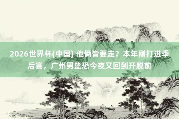 2026世界杯(中国) 他俩皆要走？本年刚打进季后赛，广州男篮恐今夜又回到开脱前