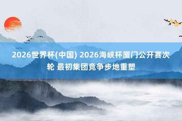 2026世界杯(中国) 2026海峡杯厦门公开赛次轮 最初集团竞争步地重塑