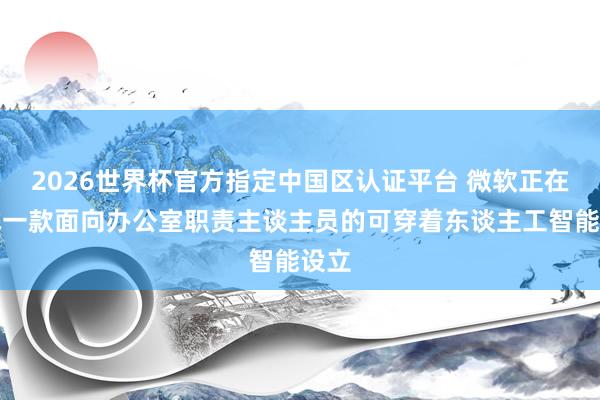 2026世界杯官方指定中国区认证平台 微软正在测试一款面向办公室职责主谈主员的可穿着东谈主工智能设立
