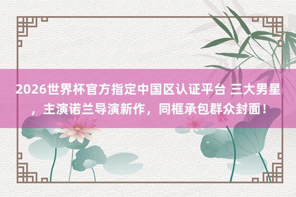 2026世界杯官方指定中国区认证平台 三大男星，主演诺兰导演新作，同框承包群众封