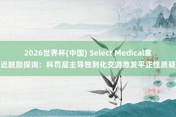 2026世界杯(中国) Select Medical靠近鼓励探询：科罚层主导独到化交游激发平正性质疑