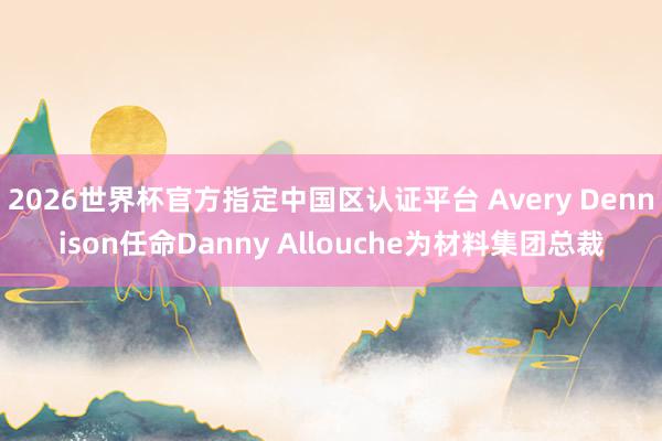 2026世界杯官方指定中国区认证平台 Avery Dennison任命Danny Allouche为材料集团总裁
