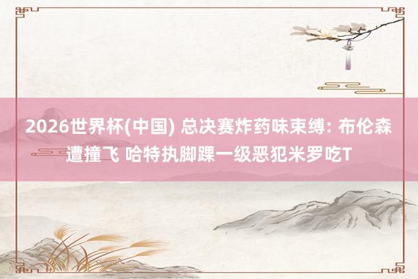 2026世界杯(中国) 总决赛炸药味束缚: 布伦森遭撞飞 哈特执脚踝一级恶犯米罗吃T