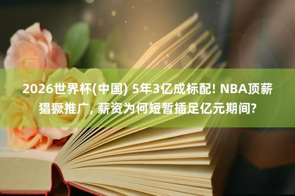 2026世界杯(中国) 5年3亿成标配! NBA顶薪猖獗推广， 薪资为何短暂插足亿元期间?