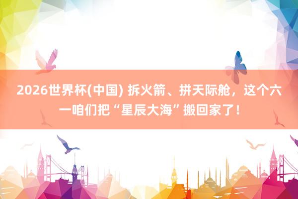 2026世界杯(中国) 拆火箭、拼天际舱,这个六一咱们把“星辰大海”搬回家了!