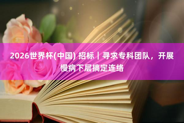 2026世界杯(中国) 招标｜寻求专科团队，开展慢病下层搞定连络