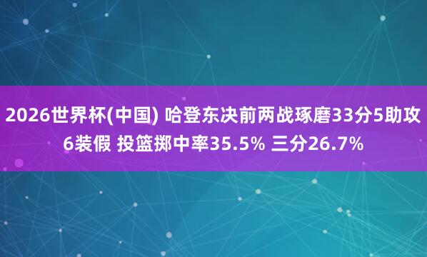 2026世界杯(中国) 哈登东决前两战琢磨33分5助攻6装假 投篮掷中率35.5% 三分26.7%