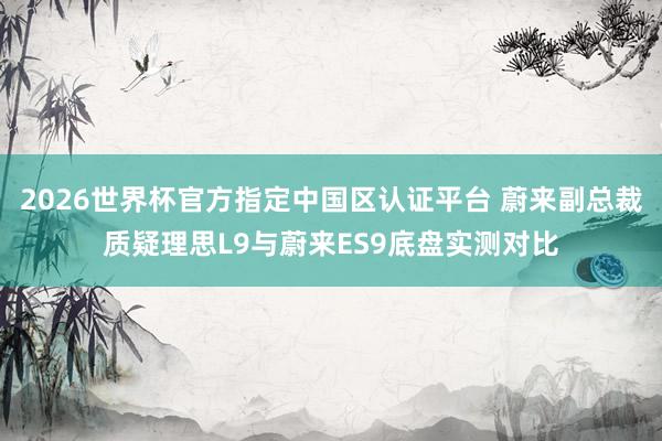 2026世界杯官方指定中国区认证平台 蔚来副总裁质疑理思L9与蔚来ES9底盘实测对比