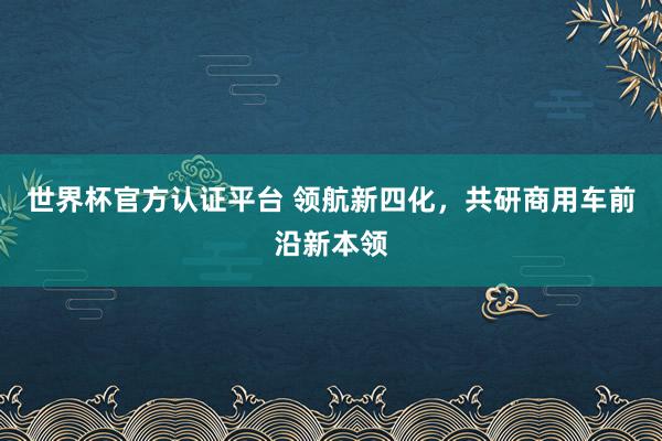 世界杯官方认证平台 领航新四化,共研商用车前沿新本领