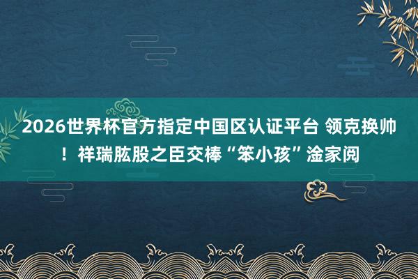 2026世界杯官方指定中国区认证平台 领克换帅!祥瑞肱股之臣交棒“笨小孩”淦家阅