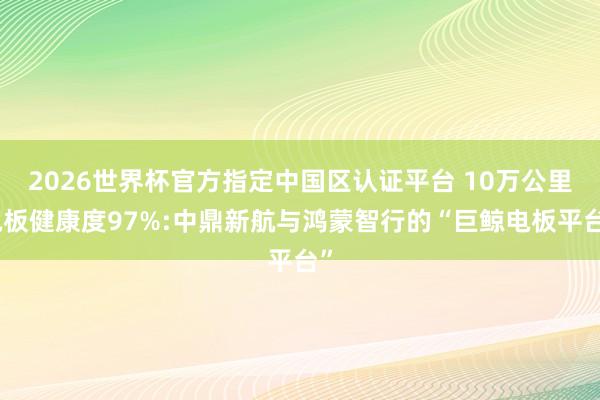 2026世界杯官方指定中国区认证平台 10万公里电板健康度97%:中鼎新航与鸿蒙智行的“巨鲸电板平台”