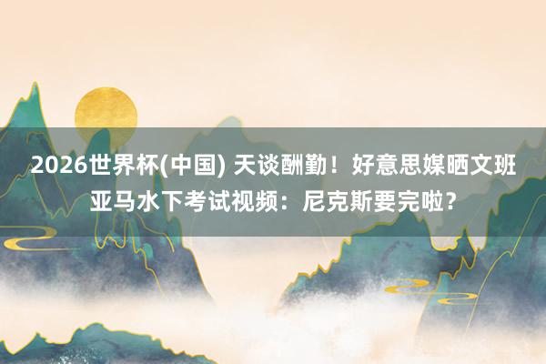 2026世界杯(中国) 天谈酬勤!好意思媒晒文班亚马水下考试视频:尼克斯要完啦?