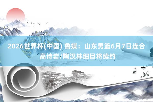 2026世界杯(中国) 鲁媒:山东男篮6月7日连合 高诗岩/陶汉林细目将续约