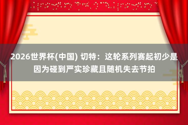 2026世界杯(中国) 切特:这轮系列赛起初少是因为碰到严实珍藏且随机失去节拍