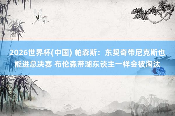 2026世界杯(中国) 帕森斯:东契奇带尼克斯也能进总决赛 布伦森带湖东谈主一样会被淘汰