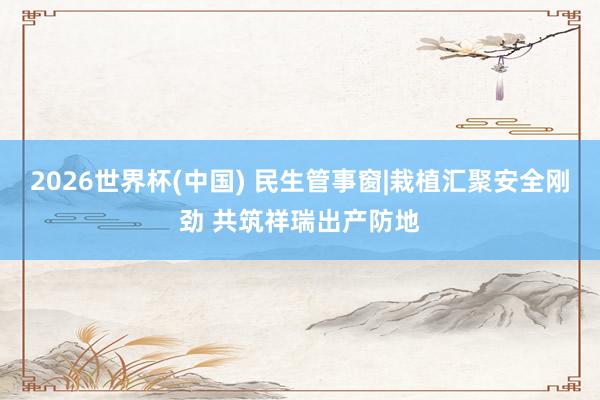 2026世界杯(中国) 民生管事窗|栽植汇聚安全刚劲 共筑祥瑞出产防地