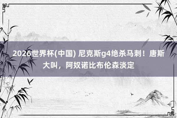 2026世界杯(中国) 尼克斯g4绝杀马刺!唐斯大叫,阿奴诺比布伦森淡定