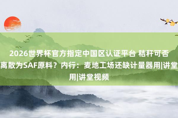 2026世界杯官方指定中国区认证平台 秸秆可否当场离散为SAF原料?内行:麦地工场还缺计量器用|讲堂视频