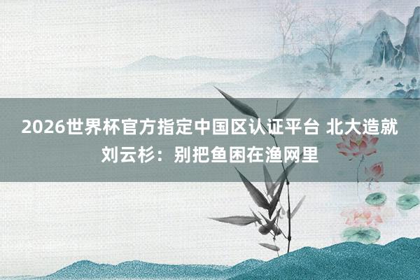 2026世界杯官方指定中国区认证平台 北大造就刘云杉：别把鱼困在渔网里