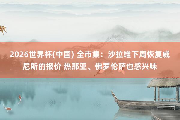 2026世界杯(中国) 全市集:沙拉维下周恢复威尼斯的报价 热那亚、佛罗伦萨也感兴味