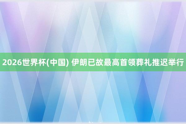 2026世界杯(中国) 伊朗已故最高首领葬礼推迟举行