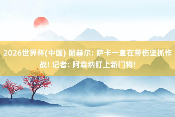 2026世界杯(中国) 图赫尔: 萨卡一直在带伤坚抓作战! 记者: 阿森纳盯上新门将!