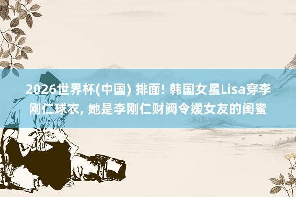 2026世界杯(中国) 排面! 韩国女星Lisa穿李刚仁球衣, 她是李刚仁财阀令嫒女友的闺蜜