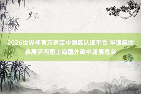 2026世界杯官方指定中国区认证平台 华谊集团参展第四届上海国外碳中庸展览会