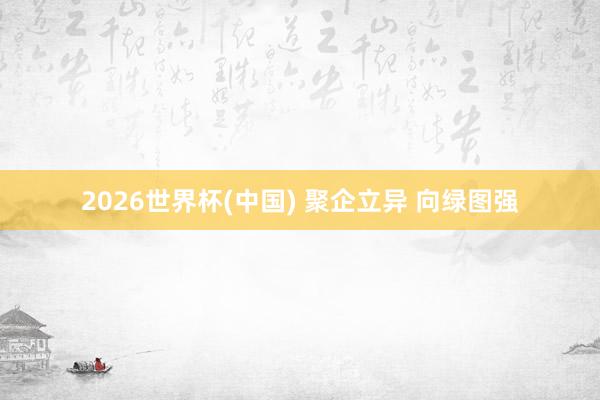 2026世界杯(中国) 聚企立异 向绿图强